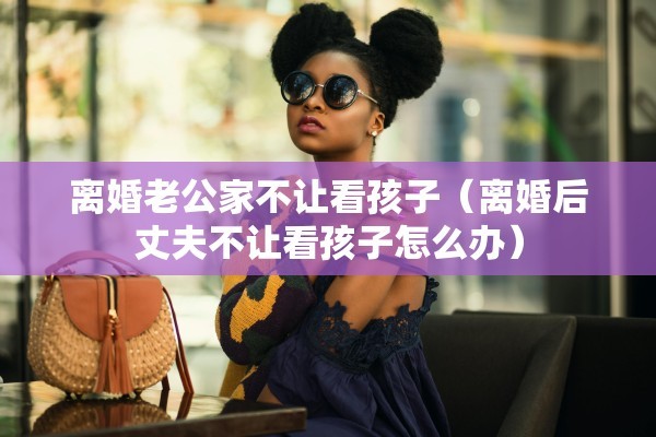 离婚老公家不让看孩子（离婚后丈夫不让看孩子怎么办）