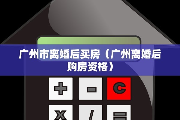 广州市离婚后买房（广州离婚后购房资格）