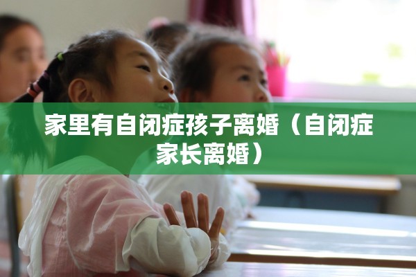 家里有自闭症孩子离婚(自闭症家长离婚) 家里有自闭症孩子离婚(自闭症家长离婚)