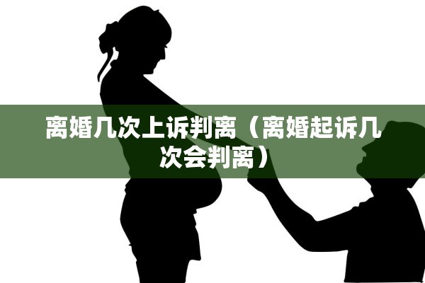 离婚几次上诉判离(离婚起诉几次会判离) 离婚几次上诉判离(离婚起诉几次会判离)