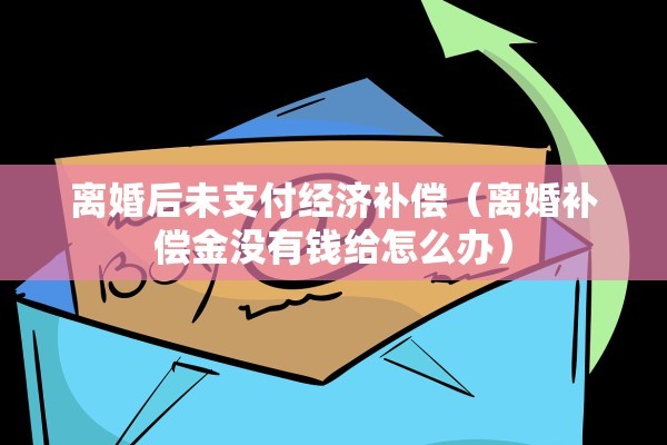 离婚后未支付经济补偿(离婚补偿金没有钱给怎么办) 离婚后未支付经济补偿(离婚补偿金没有钱给怎么办)