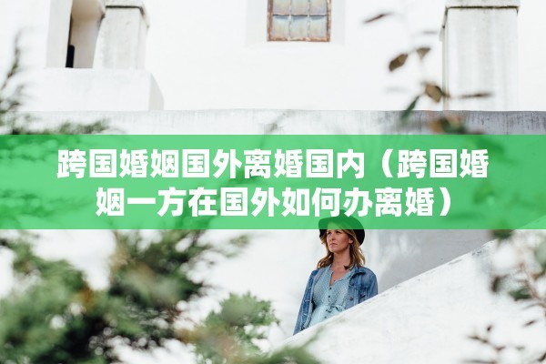 跨国婚姻国外离婚国内（跨国婚姻一方在国外如何办离婚）