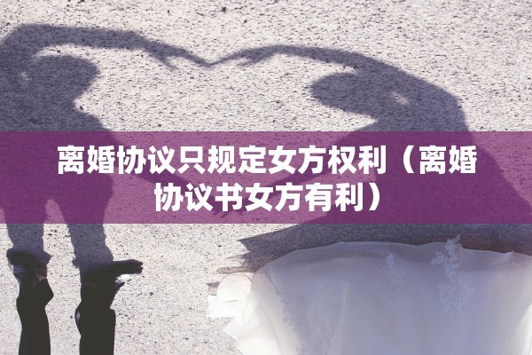 离婚协议只规定女方权利(离婚协议书女方有利) 离婚协议只规定女方权利(离婚协议书女方有利)