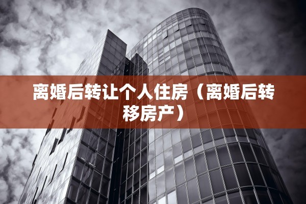 离婚后转让个人住房（离婚后转移房产）