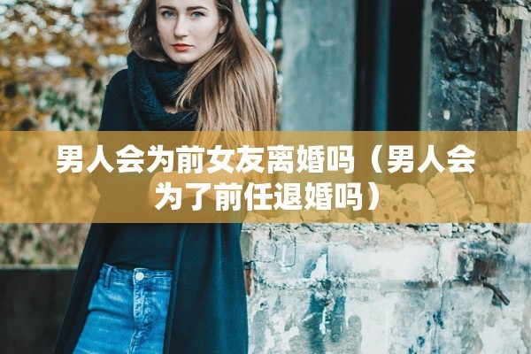 男人会为前女友离婚吗(男人会为了前任退婚吗) 男人会为前女友离婚吗(男人会为了前任退婚吗)