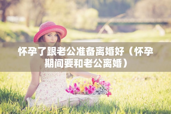 怀孕了跟老公准备离婚好（怀孕期间要和老公离婚）