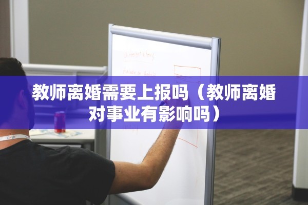 教师离婚需要上报吗（教师离婚对事业有影响吗）