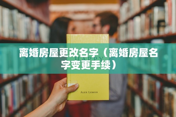 离婚房屋更改名字（离婚房屋名字变更手续）