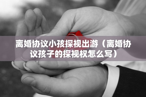 离婚协议小孩探视出游（离婚协议孩子的探视权怎么写）
