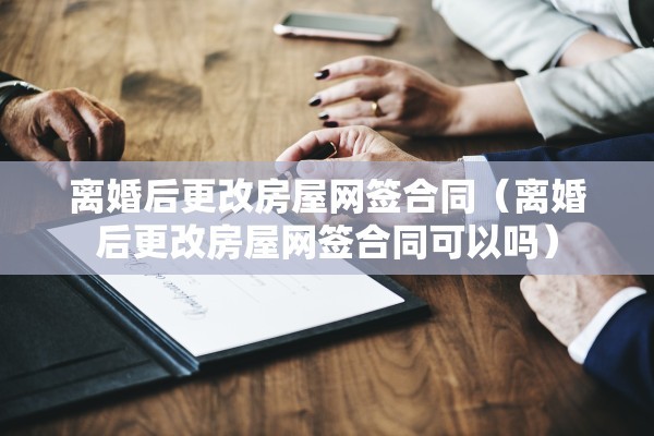 离婚后更改房屋网签合同（离婚后更改房屋网签合同可以吗）