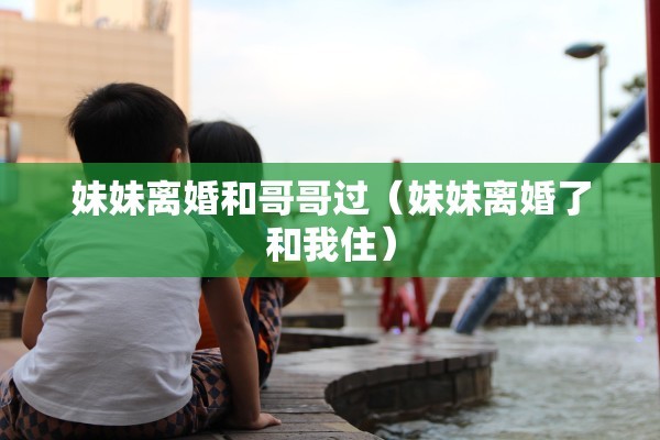 妹妹离婚和哥哥过（妹妹离婚了和我住）
