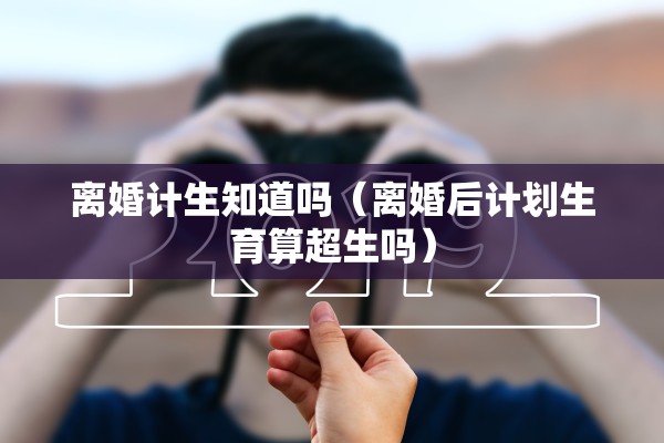 离婚计生知道吗（离婚后计划生育算超生吗）