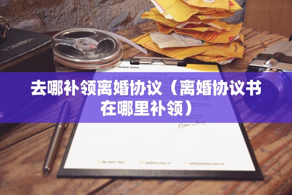 去哪补领离婚协议（离婚协议书在哪里补领）