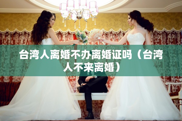 台湾人离婚不办离婚证吗（台湾人不来离婚）
