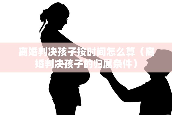 离婚判决孩子按时间怎么算（离婚判决孩子的归属条件）