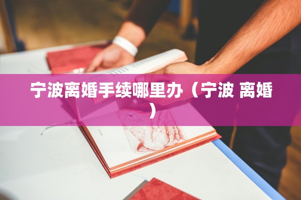 宁波离婚手续哪里办（宁波 离婚）