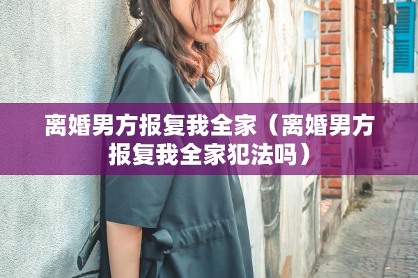 离婚男方报复我全家（离婚男方报复我全家犯法吗）
