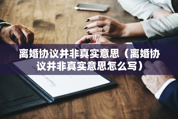 离婚协议并非真实意思（离婚协议并非真实意思怎么写）