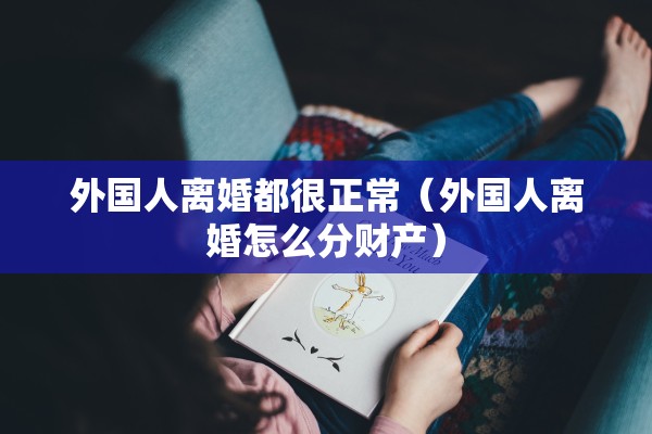 外国人离婚都很正常（外国人离婚怎么分财产）