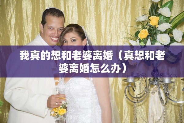 我真的想和老婆离婚（真想和老婆离婚怎么办）