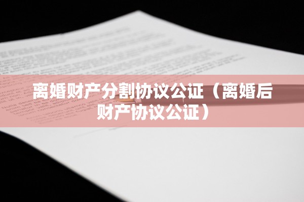 离婚财产分割协议公证（离婚后财产协议公证）