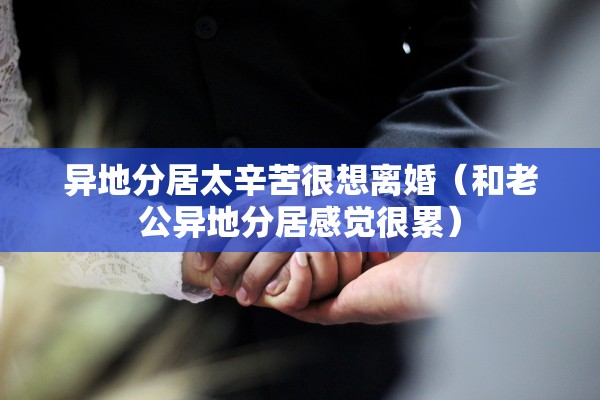 异地分居太辛苦很想离婚（和老公异地分居感觉很累）