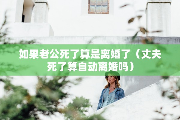 如果老公死了算是离婚了（丈夫死了算自动离婚吗）