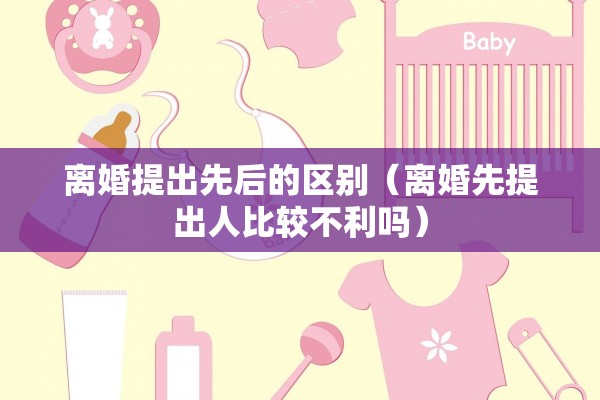 离婚提出先后的区别（离婚先提出人比较不利吗）