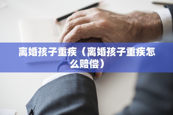 离婚孩子重疾（离婚孩子重疾怎么赔偿）