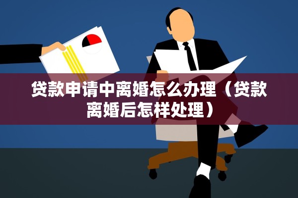 贷款申请中离婚怎么办理（贷款离婚后怎样处理）
