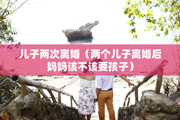 儿子两次离婚（两个儿子离婚后妈妈该不该要孩子）