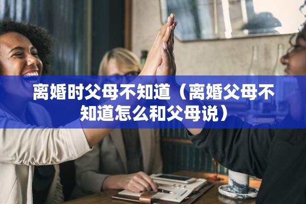 离婚时父母不知道（离婚父母不知道怎么和父母说）