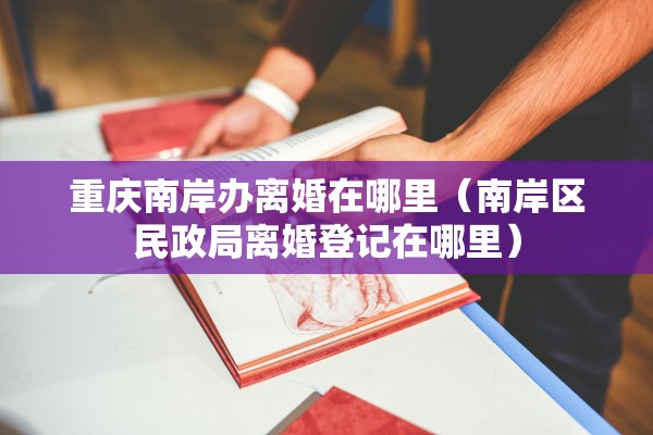重庆南岸办离婚在哪里（南岸区民政局离婚登记在哪里）