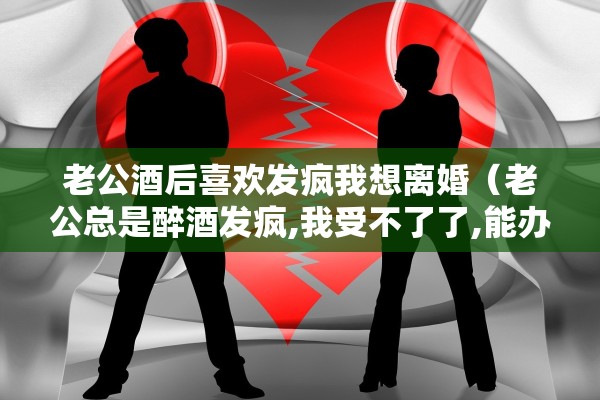 老公酒后喜欢发疯我想离婚（老公总是醉酒发疯,我受不了了,能办得到离婚吗?）
