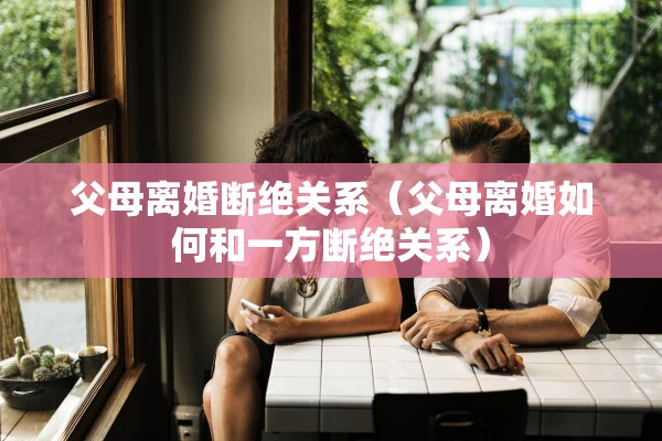 父母离婚断绝关系（父母离婚如何和一方断绝关系）