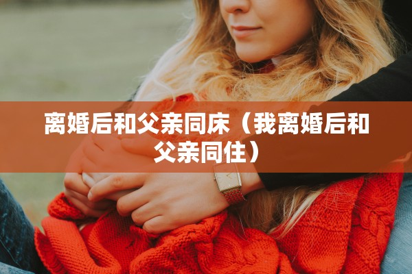 离婚后和父亲同床（我离婚后和父亲同住）