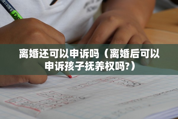 离婚还可以申诉吗（离婚后可以申诉孩子抚养权吗?）