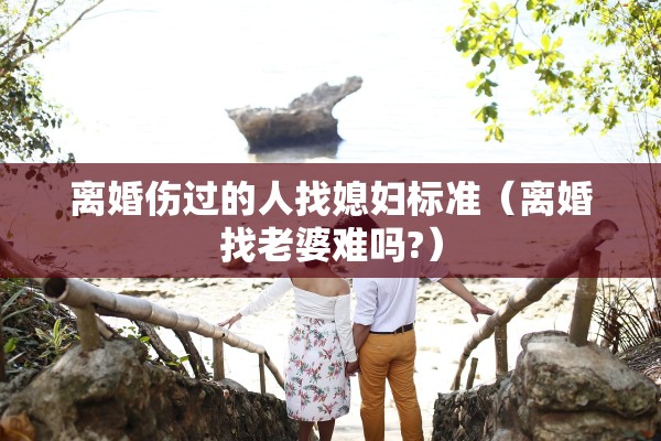 离婚伤过的人找媳妇标准（离婚找老婆难吗?）
