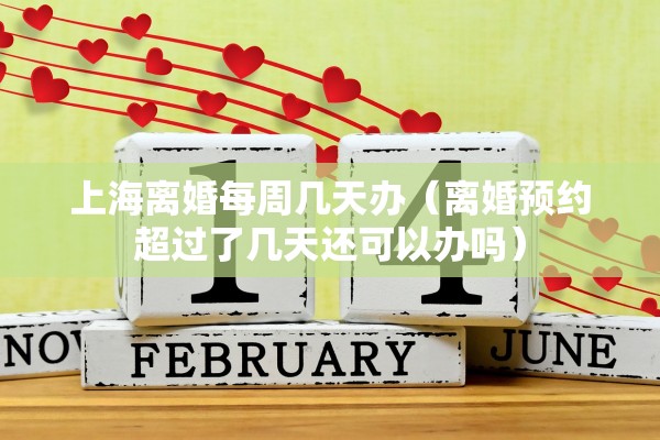 上海离婚每周几天办(离婚预约超过了几天还可以办吗) 上海离婚每周几天办(离婚预约超过了几天还可以办吗)