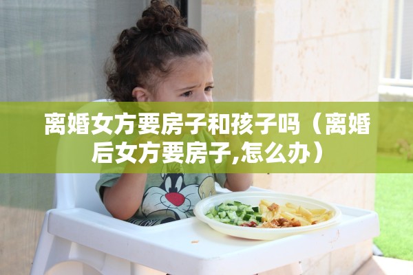 离婚女方要房子和孩子吗(离婚后女方要房子,怎么办) 离婚女方要房子和孩子吗(离婚后女方要房子,怎么办)