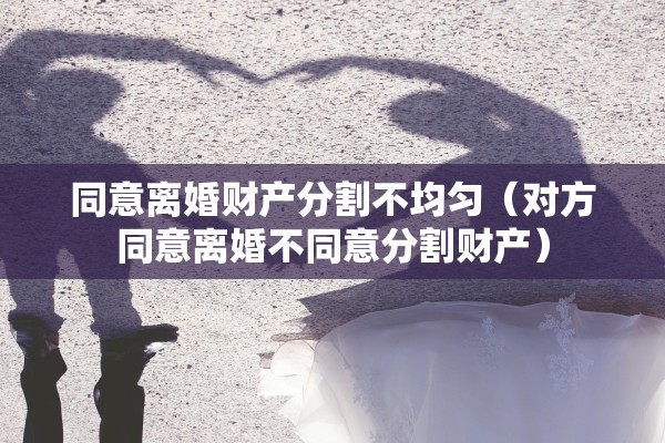 同意离婚财产分割不均匀(对方同意离婚不同意分割财产) 同意离婚财产分割不均匀(对方同意离婚不同意分割财产)