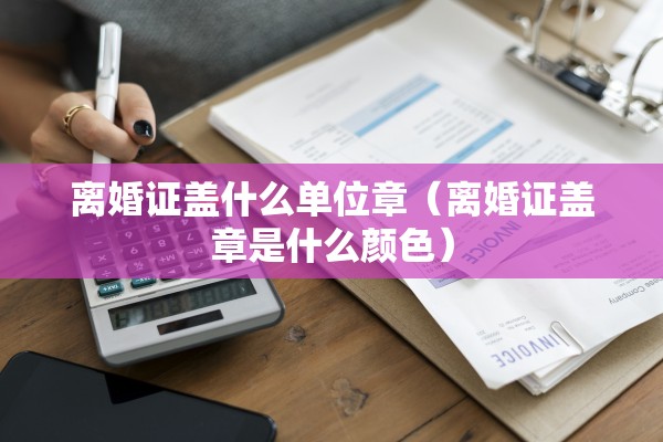 离婚证盖什么单位章（离婚证盖章是什么颜色）