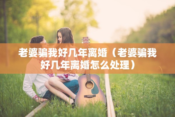 老婆骗我好几年离婚（老婆骗我好几年离婚怎么处理）