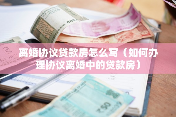 离婚协议贷款房怎么写（如何办理协议离婚中的贷款房）