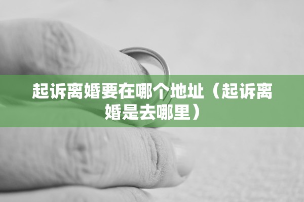 起诉离婚要在哪个地址（起诉离婚是去哪里）