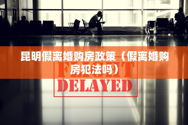 昆明假离婚购房政策（假离婚购房犯法吗）