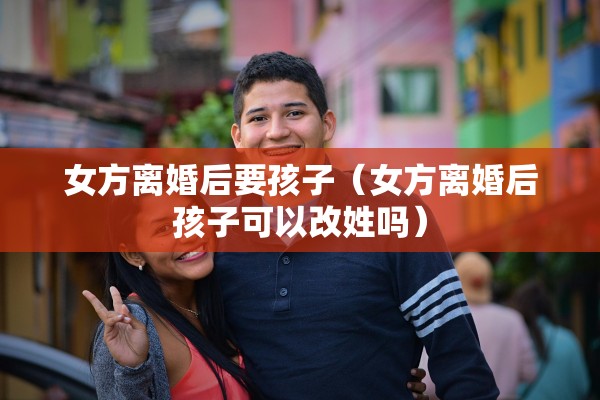 女方离婚后要孩子（女方离婚后孩子可以改姓吗）