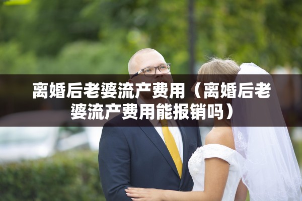 离婚后老婆流产费用(离婚后老婆流产费用能报销吗) 离婚后老婆流产费用(离婚后老婆流产费用能报销吗)