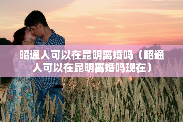 昭通人可以在昆明离婚吗（昭通人可以在昆明离婚吗现在）