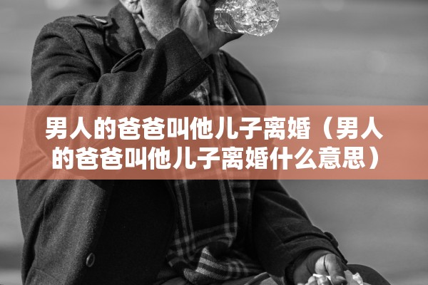 男人的爸爸叫他儿子离婚（男人的爸爸叫他儿子离婚什么意思）